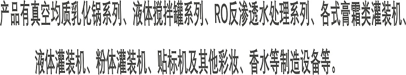 產(chǎn)品有真空均質(zhì)乳化鍋系列、液體攪拌罐系列、RO反滲透水處理系列、各式膏霜類灌裝機、 液體灌裝機、粉體灌